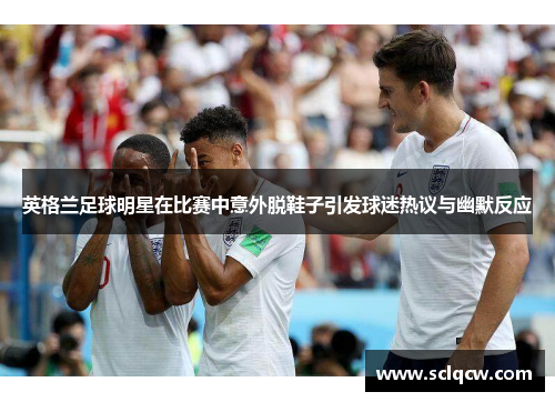 英格兰足球明星在比赛中意外脱鞋子引发球迷热议与幽默反应