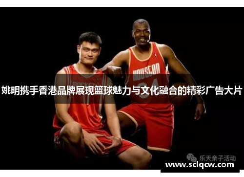 姚明携手香港品牌展现篮球魅力与文化融合的精彩广告大片
